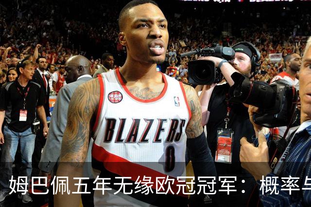 姆巴佩五年无缘欧冠冠军：概率与系统因素解析