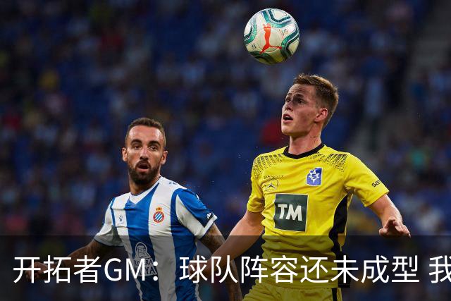 开拓者GM：球队阵容还未成型 我们需要思考如何继续添砖加瓦