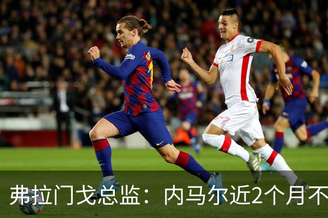 弗拉门戈总监：内马尔近2个月不知道踢了有没有2场，这都入选巴西