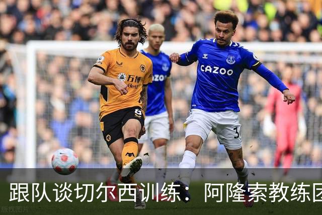 跟队谈切尔西训练：阿隆索教练团队庞大，对所有球员一视同仁