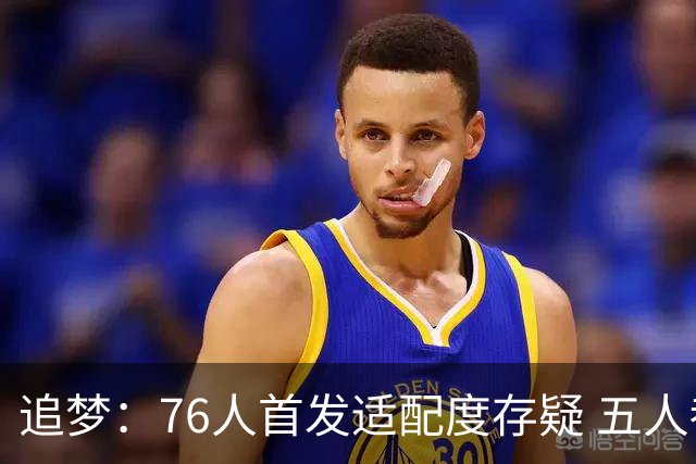 追梦：76人首发适配度存疑 五人都需要球权&同时在场并非最优解