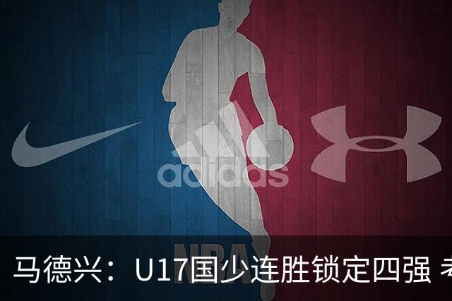 马德兴：U17国少连胜锁定四强 考察新人收效显著
