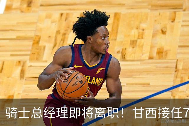 骑士总经理即将离职！甘西接任76人篮球运营总裁，替换莫雷职位
